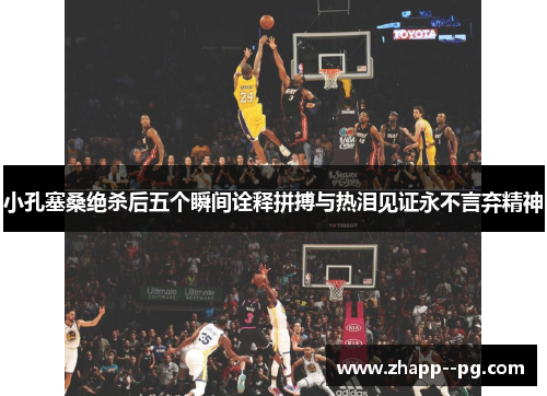 小孔塞桑绝杀后五个瞬间诠释拼搏与热泪见证永不言弃精神