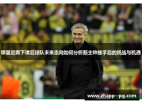 穆里尼奥下课后球队未来走向如何分析新主帅接手后的挑战与机遇