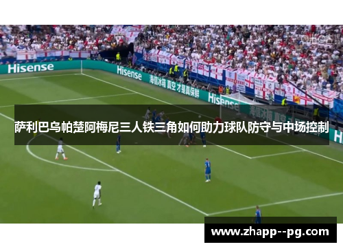 萨利巴乌帕楚阿梅尼三人铁三角如何助力球队防守与中场控制