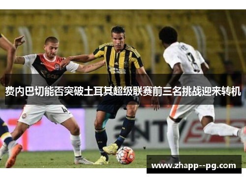 费内巴切能否突破土耳其超级联赛前三名挑战迎来转机