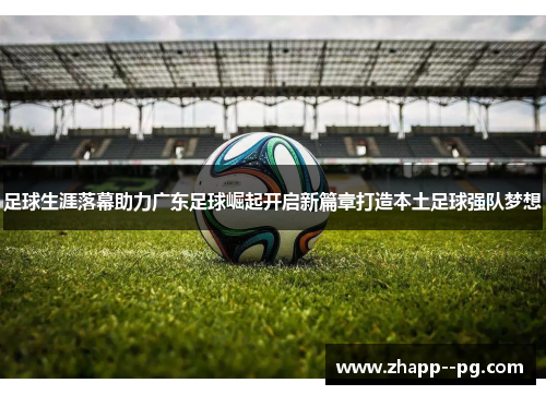 足球生涯落幕助力广东足球崛起开启新篇章打造本土足球强队梦想