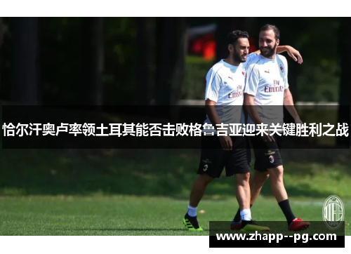 恰尔汗奥卢率领土耳其能否击败格鲁吉亚迎来关键胜利之战