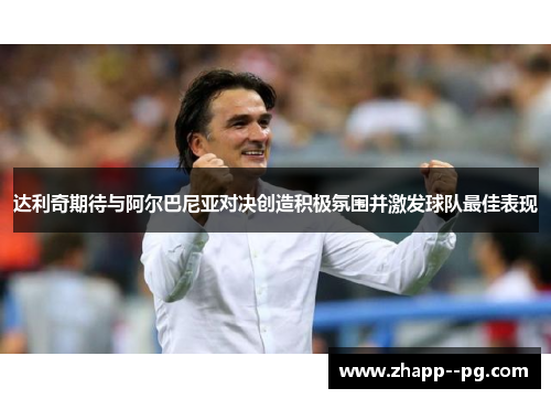 达利奇期待与阿尔巴尼亚对决创造积极氛围并激发球队最佳表现