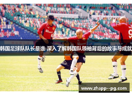 韩国足球队队长是谁 深入了解韩国队领袖背后的故事与成就