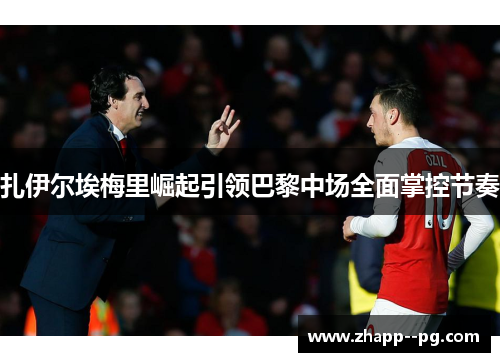 扎伊尔埃梅里崛起引领巴黎中场全面掌控节奏 扎伊尔埃梅里崛起引领巴黎中场全面掌控节奏