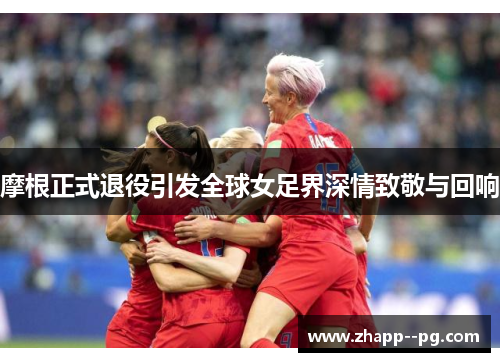摩根正式退役引发全球女足界深情致敬与回响 摩根正式退役引发全球女足界深情致敬与回响