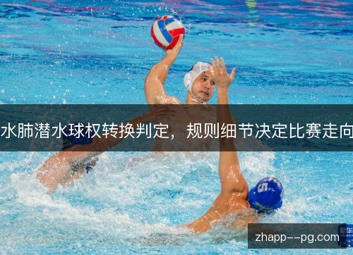 水肺潜水球权转换判定,规则细节决定比赛走向 水肺潜水球权转换判定,规则细节决定比赛走向